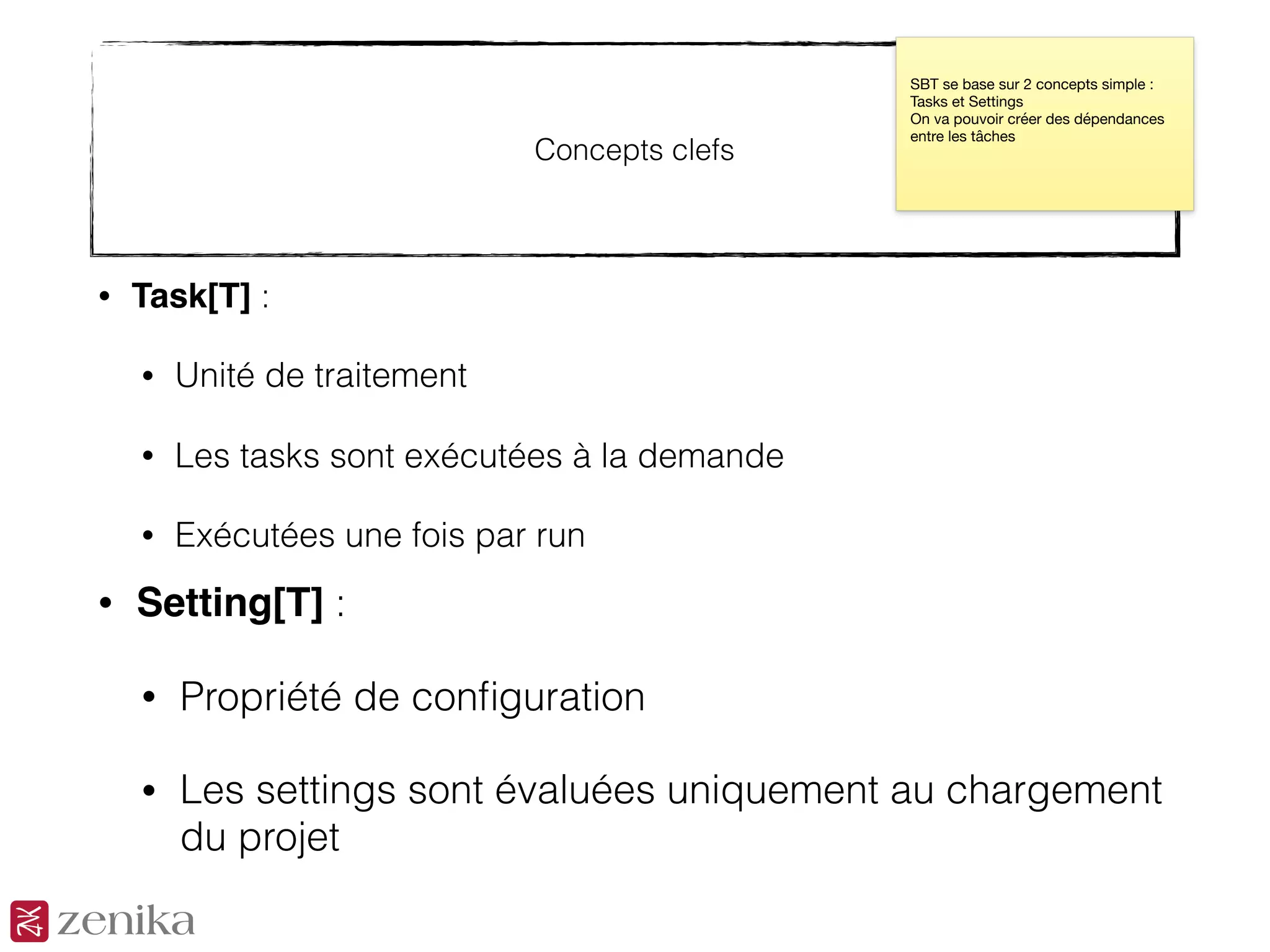 Concepts clefs
• Task[T] :
• Unité de traitement
• Les tasks sont exécutées à la demande
• Exécutées une fois par run
SBT se base sur 2 concepts simple :
Tasks et Settings

On va pouvoir créer des dépendances
entre les tâches
• Setting[T] :
• Propriété de conﬁguration
• Les settings sont évaluées uniquement au chargement
du projet
 