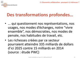 Des transformations profondes…
david.vallat@univ-lyon1.fr / @DavidVALLAT 15
• ... qui questionnent nos représentations, nos
usages, nos modes d’échanges, notre “vivre
ensemble”, nos démocraties, nos modes de
pensée, nos habitudes de travail, etc.
• Les richesses créées par ce secteur
pourraient atteindre 335 milliards de dollars
d’ici 2025 contre 15 milliards en 2014
(source : étude PWC)
2. L’économie collaborative : pourquoi s’y intéresser ?
 