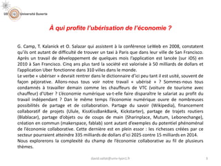À qui profite l’ubérisation de l’économie ?
G. Camp, T. Kalanick et O. Salazar qui assistent à la conférence LeWeb en 2008, constatent
qu’ils ont autant de difficulté de trouver un taxi à Paris que dans leur ville de San Francisco.
Après un travail de développement de quelques mois l’application est lancée (sur iOS) en
2010 à San Francisco. Cinq ans plus tard la société est valorisée à 50 milliards de dollars et
l’application Uber fonctionne dans 310 villes dans le monde.
Le verbe « ubériser » devrait rentrer dans le dictionnaire d’ici peu tant il est usité, souvent de
façon péjorative. Allons-nous tous voir notre travail « ubérisé » ? Sommes-nous tous
condamnés à travailler demain comme les chauffeurs de VTC (voiture de tourisme avec
chauffeur) d’Uber ? L’économie numérique va-t-elle faire disparaître le salariat au profit du
travail indépendant ? Dan le même temps l’économie numérique ouvre de nombreuses
possibilités de partage et de collaboration. Partage du savoir (Wikipedia), financement
collaboratif de projets (Ulule, KissKissBankBank, Kickstarter), partage de trajets routiers
(Blablacar), partage d’objets ou de coups de main (Sharinplace, Mutum, Lebonechange),
création en commun (makerspace, fablab) sont autant d’exemples du potentiel phénoménal
de l’économie collaborative. Cette dernière est en plein essor : les richesses créées par ce
secteur pourraient atteindre 335 milliards de dollars d’ici 2025 contre 15 milliards en 2014.
Nous explorerons la complexité du champ de l’économie collaborative au fil de plusieurs
thèmes.
3david.vallat@univ-lyon1.fr
 