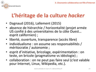 L’héritage de la culture hacker
david.vallat@univ-lyon1.fr / @DavidVALLAT 24
• Dagnaud (2016), Lallement (2015)
• absence de hiérarchie / horizontalité (projet armée
US confié à des universitaires de la côte Ouest…
esprit californien) ;
• liberté, ouverture, transparence (accès libre)
• individualisme : on assume ses responsabilités /
méritocratie / autonomie ;
• esprit d’initiative, bricolage, expérimentation : on
teste, on bricole (pragmatisme vs idéologie) ;
• collaboration : on ne peut pas faire seul (c’est valable
pour Internet, Linux, Wikipedia, etc.).
3. L’économie collaborative est fille d’Internet
 