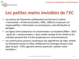 Les petites mains invisibles de l’EC
david.vallat@univ-lyon1.fr / @DavidVALLAT 25
• Les acteurs de l’économie collaborative ont fait leur la culture
« horizontale » d’internet (Castells, 1996 ; 2002) où le pouvoir, les
responsabilités, l’information, la connaissance, sont distribuées et
partagés.
• Les lignes entre producteur et consommateur se troublent (Rifkin - 2014
- parle de « prossommateur » pour rendre compte d’une réalité ou les
individus peuvent être à la fois producteurs et consommateurs).
• Les commissaires-priseurs numériques (les algorithmes de Uber, Airbnb
ou Kickstarter jouent ce rôle), médiatisant les échanges de pair à pair
(peer to peer – P2P), agissent comme autant de « petites mains
invisibles ».
3. L’économie collaborative est fille d’Internet
 