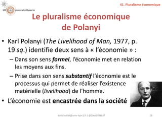 Le pluralisme économique
de Polanyi
• Karl Polanyi (The Livelihood of Man, 1977, p.
19 sq.) identifie deux sens à « l’économie » :
– Dans son sens formel, l’économie met en relation
les moyens aux fins.
– Prise dans son sens substantif l’économie est le
processus qui permet de réaliser l’existence
matérielle (livelihood) de l’homme.
• L’économie est encastrée dans la société
david.vallat@univ-lyon1.fr / @DavidVALLAT 28
41. Pluralisme économique
 