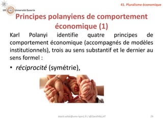 Principes polanyiens de comportement
économique (1)
Karl Polanyi identifie quatre principes de
comportement économique (accompagnés de modèles
institutionnels), trois au sens substantif et le dernier au
sens formel :
• réciprocité (symétrie),
david.vallat@univ-lyon1.fr / @DavidVALLAT 29
41. Pluralisme économique
 
