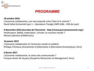 10 octobre 2016
L’économie collaborative, une voie originale entre l’Etat et le marché ?
David Vallat (Université Lyon 1 – laboratoire Triangle UMR 5206 – ENS de Lyon)
9 Novembre 2016 (Journées de l’Economie - http://www.journeeseconomie.org/)
Hackerspace, fablab, makerspace : bricoler un nouveau monde ?
Michel Lallement (CNAM Paris)
16 janvier 2017
L’économie collaborative et l’économie sociale et solidaire
Philippe Frémeaux (économiste et éditorialiste à Alternatives Economiques, Paris)
6 février 2017
L’économie collaborative, le retour des communautés ?
François-Xavier de Vaujany (Dauphine Recherches en Management, Paris)
PROGRAMME
4david.vallat@univ-lyon1.fr
 
