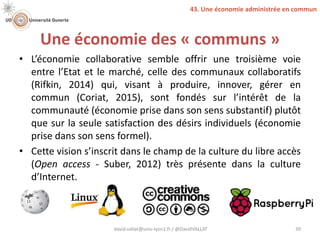 Une économie des « communs »
• L’économie collaborative semble offrir une troisième voie
entre l’Etat et le marché, celle des communaux collaboratifs
(Rifkin, 2014) qui, visant à produire, innover, gérer en
commun (Coriat, 2015), sont fondés sur l’intérêt de la
communauté (économie prise dans son sens substantif) plutôt
que sur la seule satisfaction des désirs individuels (économie
prise dans son sens formel).
• Cette vision s’inscrit dans le champ de la culture du libre accès
(Open access - Suber, 2012) très présente dans la culture
d’Internet.
david.vallat@univ-lyon1.fr / @DavidVALLAT 39
43. Une économie administrée en commun
 