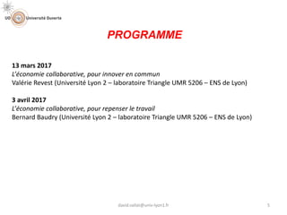 13 mars 2017
L’économie collaborative, pour innover en commun
Valérie Revest (Université Lyon 2 – laboratoire Triangle UMR 5206 – ENS de Lyon)
3 avril 2017
L’économie collaborative, pour repenser le travail
Bernard Baudry (Université Lyon 2 – laboratoire Triangle UMR 5206 – ENS de Lyon)
PROGRAMME
5david.vallat@univ-lyon1.fr
 