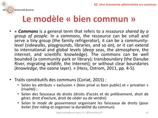 Le modèle « bien commun »
• « Commons is a general term that refers to a ressource shared by a
group of people. In a commons, the ressource can be small and
serve a tiny group (the family refrigerator), it can be a community-
level (sidewalks, playgrounds, libraries, and so on), or it can extend
to international and global levels (deep seas, the atmosphere, the
internet, and scientific knowledge). The commons can be well
bounded (a community park or library); transboundary (the Danube
River, migrating wildlife, the Internet); or without clear boundaries
(knowledge, the ozone layer). » (Hess, Ostrom, 2011, pp. 4-5).
• Traits constitutifs des communs (Coriat, 2015) :
• Selon les attributs « exclusion » (bien privé vs bien public) et « privation »
(rivalité) ;
• Selon des faisceaux de droits (droits d’accès et de prélèvement, droit de
gérer, droit d’exclure, droit de céder ou de vendre)
• Selon le mode de gouvernance organisant les faisceaux de droits (pour
éviter free riding et organiser la durabilité du commun).
david.vallat@univ-lyon1.fr / @DavidVALLAT 41
43. Une économie administrée en commun
 