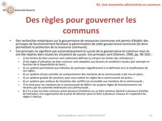 Des règles pour gouverner les
communs
• Des recherches empiriques sur la gouvernance de ressources communes ont permis d’établir des
principes de fonctionnement facilitant la pérennisation de cette gouvernance commune (et donc
permettant la protection de la ressource commune).
• Ces principes ne signifient pas automatiquement le succès de la gouvernance en commun mais ils
ont été repérés dans toutes les situations de succès. Ces principes sont (Ostrom, 1990, pp. 90-102) :
– 1) les limites du bien commun sont nettement définies (y compris les limites des utilisateurs) ;
– 2) les règles d’utilisation du bien commun sont adaptées aux besoins et conditions locales (par exemple en
fonction de la disponibilité du bien) ;
– 3) un système permettant aux individus de participer régulièrement à la définition et à la modification de
ces règles ;
– 4) un système d’auto-contrôle du comportement des membres de la communauté a été mis en place ;
– 5) un système gradué de sanctions pour ceux violent les règles de la communauté est prévu ;
– 6) un système peu coûteux de résolution des conflits est accessible aux membres de la communauté ;
– 7) le droit pour les membres de la communauté de définir ses propres règles de fonctionnement est
reconnu par les autorités extérieures à la communauté ;
– 8) s'il y a lieu (un bien commun entre plusieurs frontières ou un bien commun décliné à plusieurs échelles
territoriales), une organisation de la prise de décision peut se faire à plusieurs niveaux en respectant les
règles ci-dessus.
david.vallat@univ-lyon1.fr / @DavidVALLAT 42
43. Une économie administrée en commun
 