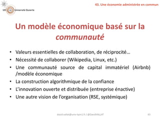 Un modèle économique basé sur la
communauté
• Valeurs essentielles de collaboration, de réciprocité…
• Nécessité de collaborer (Wikipedia, Linux, etc.)
• Une communauté source de capital immatériel (Airbnb)
/modèle économique
• La construction algorithmique de la confiance
• L’innovation ouverte et distribuée (entreprise énactive)
• Une autre vision de l’organisation (RSE, systémique)
david.vallat@univ-lyon1.fr / @DavidVALLAT 43
43. Une économie administrée en commun
 