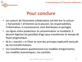 Pour conclure
david.vallat@univ-lyon1.fr / @DavidVALLAT 48
• Les acteurs de l’économie collaborative ont fait leur la culture
« horizontale » d’internet où le pouvoir, les responsabilités,
l’information, la connaissance, sont distribuées et partagés.
• Les lignes entre producteur et consommateur se troublent. Il
devient légitime (et possible) d’agir pour transformer le monde de
façon pragmatique.
• Ni le « marché » ni l’Etat ne sont des principes explicatifs exclusifs
de ces transformations.
• Ces transformations questionnent nos modèles d’organisation,
nos modèles économiques, nos sociétés.
4. Caractéristiques de l’’économie collaborative
 