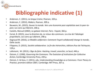 Bibliographie indicative (1)
david.vallat@univ-lyon1.fr / @DavidVALLAT 49
• Anderson, C. (2011), La longue traine, Pearson, 320 p.
• Anderson, C. (2012), Makers, Pearson, 309 p.
• Bauwens, M., (2015), Sauver le monde. Vers une économie post-capitaliste avec le peer-to-
peer, Les Liens qui libèrent, 268 p.
• Castells, Manuel (2002), La galaxie Internet, Paris : Fayard, 366 p.
• Coriat, B. (2015), sous la direction de, Le retour des communs. La crise de l’idéologie
propriétaire, Les Liens qui Libèrent, 298 p.
• Dagnaud M. (2016), Le Modèle californien: Comment l’esprit collaboratif change le monde,
Odile Jacob.
• Filippova, D. (2015), Société collaborative. La fin des hiérarchies, éditions Rue de l’échiquier,
118 p.
• Lallement, M. (2015), L’âge du faire. Hacking, travail, anarchie, Le Seuil, 446 p.
• Ostrom, E. (1990), Governing the Commons: The Evolution of Institutions for Collective
Action, Cambridge University Press, 220 p.
• Ostrom, E. & Hess, C. (2011), eds, Understanding Knowledge as a Commons: From Theory to
Practice, première édition 2007, Cambridge: MIT Press, 367 p.
 