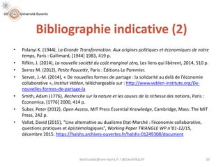Bibliographie indicative (2)
david.vallat@univ-lyon1.fr / @DavidVALLAT 50
• Polanyi K. (1944), La Grande Transformation. Aux origines politiques et économiques de notre
temps, Paris : Gallimard, [1944] 1983, 419 p.
• Rifkin, J. (2014), La nouvelle société du coût marginal zéro, Les liens qui libèrent, 2014, 510 p.
• Serres M. (2012), Petite Poucette, Paris : Éditions Le Pommier.
• Servet, J.-M. (2014), « De nouvelles formes de partage : la solidarité au delà de l’économie
collaborative », Institut Veblen, téléchargeable sur : http://www.veblen-institute.org/De-
nouvelles-formes-de-partage-la
• Smith, Adam (1776), Recherche sur la nature et les causes de la richesse des nations, Paris :
Economica, [1776] 2000, 414 p.
• Suber, Peter (2012), Open Access, MIT Press Essential Knowledge, Cambridge, Mass: The MIT
Press, 242 p.
• Vallat, David (2015), “Une alternative au dualisme Etat-Marché : l’économie collaborative,
questions pratiques et épistémologiques”, Working Paper TRIANGLE WP n°01-12/15,
décembre 2015. https://halshs.archives-ouvertes.fr/halshs-01249308/document
 