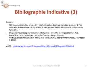 Bibliographie indicative (3)
david.vallat@univ-lyon1.fr / @DavidVALLAT 51
Rapports :
• Pôle interministériel de prospective et d’anticipation des mutations économiques & Pôle
Industries du commerce (2015), Enjeux et perspectives de la consommation collaborative,
Paris, DGE.
• PricewaterhouseCoopers"Consumer intelligence series: the sharing economy", PwC.
Available at: http://www.pwc.com/us/en/industry/entertainment-
media/publications/consumer-intelligence-series/sharing-economy.html [Accessed October
9, 2016].
MOOC : https://www.fun-mooc.fr/courses/MinesTelecom/04016/session01/about
 
