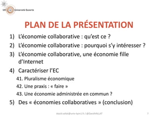 PLAN DE LA PRÉSENTATION
1) L’économie collaborative : qu’est ce ?
2) L’économie collaborative : pourquoi s’y intéresser ?
3) L’économie collaborative, une économie fille
d’Internet
4) Caractériser l’EC
41. Pluralisme économique
42. Une praxis : « faire »
43. Une économie administrée en commun ?
5) Des « économies collaboratives » (conclusion)
david.vallat@univ-lyon1.fr / @DavidVALLAT 7
 