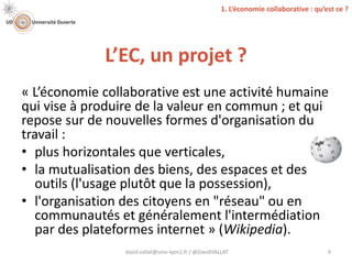 L’EC, un projet ?
david.vallat@univ-lyon1.fr / @DavidVALLAT 9
« L’économie collaborative est une activité humaine
qui vise à produire de la valeur en commun ; et qui
repose sur de nouvelles formes d'organisation du
travail :
• plus horizontales que verticales,
• la mutualisation des biens, des espaces et des
outils (l'usage plutôt que la possession),
• l'organisation des citoyens en "réseau" ou en
communautés et généralement l'intermédiation
par des plateformes internet » (Wikipedia).
1. L’économie collaborative : qu’est ce ?
 