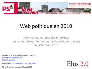 Web politique en 2010 Informations extraites des interviews des responsables Internet des partis politiques français en juillet/août 2010 Contact  : Pierre GUILLOU (Ideose, Elus 2.0) [email_address] @pierre_guillou Journal Elus 2.0 :  www.elus20.fr   |  @Elus20 PS, La Rochelle, vendredi 27 août 2010 