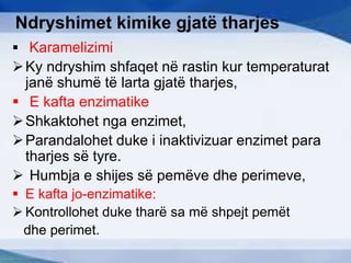 Ndryshimet kimike gjatë tharjes
 Karamelizimi
Ky ndryshim shfaqet në rastin kur temperaturat
janë shumë të larta gjatë tharjes,
 E kafta enzimatike
Shkaktohet nga enzimet,
Parandalohet duke i inaktivizuar enzimet para
tharjes së tyre.
 Humbja e shijes së pemëve dhe perimeve,
 E kafta jo-enzimatike:
 Kontrollohet duke tharë sa më shpejt pemët
dhe perimet.
 