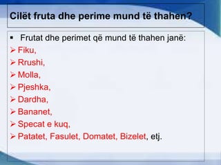Cilët fruta dhe perime mund të thahen?
 Frutat dhe perimet që mund të thahen janë:
 Fiku,
 Rrushi,
 Molla,
 Pjeshka,
 Dardha,
 Bananet,
 Specat e kuq,
 Patatet, Fasulet, Domatet, Bizelet, etj.
 
