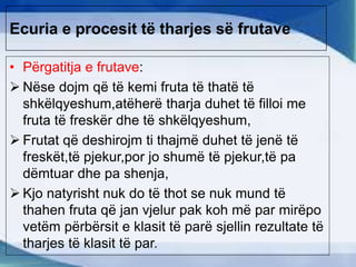 Ecuria e procesit të tharjes së frutave
• Përgatitja e frutave:
 Nëse dojm që të kemi fruta të thatë të
shkëlqyeshum,atëherë tharja duhet të filloi me
fruta të freskër dhe të shkëlqyeshum,
 Frutat që deshirojm ti thajmë duhet të jenë të
freskët,të pjekur,por jo shumë të pjekur,të pa
dëmtuar dhe pa shenja,
 Kjo natyrisht nuk do të thot se nuk mund të
thahen fruta që jan vjelur pak koh më par mirëpo
vetëm përbërsit e klasit të parë sjellin rezultate të
tharjes të klasit të par.
 