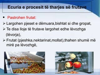 Ecuria e procesit të tharjes së frutave
 Pastrohen frutat:
 Largohen pjeset e dëmuara,bishtat si dhe gropat,
 Te disa lloje të frutave largohet edhe lëvozhga
(lëvorja),
 Frutat (pjeshka,nektarinat,mollat),thahen shumë më
mirë pa lëvozhgë,
 