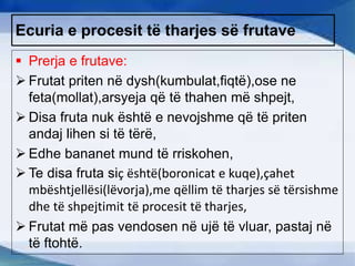 Ecuria e procesit të tharjes së frutave
 Prerja e frutave:
 Frutat priten në dysh(kumbulat,fiqtë),ose ne
feta(mollat),arsyeja që të thahen më shpejt,
 Disa fruta nuk është e nevojshme që të priten
andaj lihen si të tërë,
 Edhe bananet mund të rriskohen,
 Te disa fruta siç është(boronicat e kuqe),çahet
mbështjellësi(lëvorja),me qëllim të tharjes së tërsishme
dhe të shpejtimit të procesit të tharjes,
 Frutat më pas vendosen në ujë të vluar, pastaj në
të ftohtë.
 