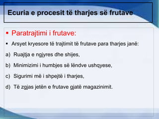 Ecuria e procesit të tharjes së frutave
 Paratrajtimi i frutave:
 Arsyet kryesore të trajtimit të frutave para tharjes janë:
a) Ruajtja e ngjyres dhe shijes,
b) Minimizimi i humbjes së lëndve ushqyese,
c) Sigurimi më i shpejtë i tharjes,
d) Të zgjas jetën e frutave gjatë magazinimit.
 