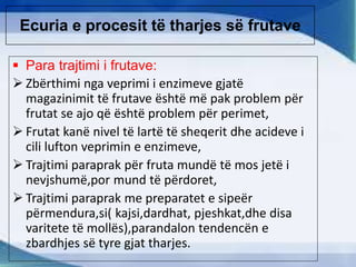 Ecuria e procesit të tharjes së frutave
 Para trajtimi i frutave:
 Zbërthimi nga veprimi i enzimeve gjatë
magazinimit të frutave është më pak problem për
frutat se ajo që është problem për perimet,
 Frutat kanë nivel të lartë të sheqerit dhe acideve i
cili lufton veprimin e enzimeve,
 Trajtimi paraprak për fruta mundë të mos jetë i
nevjshumë,por mund të përdoret,
 Trajtimi paraprak me preparatet e sipeër
përmendura,si( kajsi,dardhat, pjeshkat,dhe disa
varitete të mollës),parandalon tendencën e
zbardhjes së tyre gjat tharjes.
 