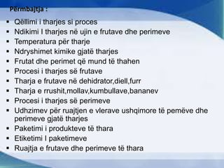 Përmbajtja :
 Qëllimi i tharjes si proces
 Ndikimi I tharjes në ujin e frutave dhe perimeve
 Temperatura për tharje
 Ndryshimet kimike gjatë tharjes
 Frutat dhe perimet që mund të thahen
 Procesi i tharjes së frutave
 Tharja e frutave në dehidrator,diell,furr
 Tharja e rrushit,mollav,kumbullave,bananev
 Procesi i tharjes së perimeve
 Udhzimev për ruajtjen e vlerave ushqimore të pemëve dhe
perimeve gjatë tharjes
 Paketimi i produkteve të thara
 Etiketimi I paketimeve
 Ruajtja e frutave dhe perimeve të thara
 