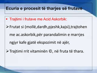 Ecuria e procesit të tharjes së frutave
 Trajtimi i frutave me Acid Askorbik:
Frutat si (mollë,dardh,pjeshk,kajsi),trajtohen
me ac.askorbik,për parandalimin e marrjes
ngjyr kafe gjatë ekspozimit në ajër,
Trajtimi rrit vitaminën ©, në fruta të thara.
 