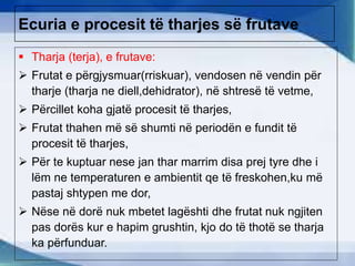 Ecuria e procesit të tharjes së frutave
 Tharja (terja), e frutave:
 Frutat e përgjysmuar(rriskuar), vendosen në vendin për
tharje (tharja ne diell,dehidrator), në shtresë të vetme,
 Përcillet koha gjatë procesit të tharjes,
 Frutat thahen më së shumti në periodën e fundit të
procesit të tharjes,
 Për te kuptuar nese jan thar marrim disa prej tyre dhe i
lëm ne temperaturen e ambientit qe të freskohen,ku më
pastaj shtypen me dor,
 Nëse në dorë nuk mbetet lagështi dhe frutat nuk ngjiten
pas dorës kur e hapim grushtin, kjo do të thotë se tharja
ka përfunduar.
 