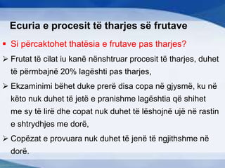 Ecuria e procesit të tharjes së frutave
 Si përcaktohet thatësia e frutave pas tharjes?
 Frutat të cilat iu kanë nënshtruar procesit të tharjes, duhet
të përmbajnë 20% lagështi pas tharjes,
 Ekzaminimi bëhet duke prerë disa copa në gjysmë, ku në
këto nuk duhet të jetë e pranishme lagështia që shihet
me sy të lirë dhe copat nuk duhet të lëshojnë ujë në rastin
e shtrydhjes me dorë,
 Copëzat e provuara nuk duhet të jenë të ngjithshme në
dorë.
 