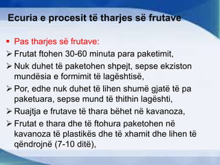 Ecuria e procesit të tharjes së frutave
 Pas tharjes së frutave:
 Frutat ftohen 30-60 minuta para paketimit,
 Nuk duhet të paketohen shpejt, sepse ekziston
mundësia e formimit të lagështisë,
 Por, edhe nuk duhet të lihen shumë gjatë të pa
paketuara, sepse mund të thithin lagështi,
 Ruajtja e frutave të thara bëhet në kavanoza,
 Frutat e thara dhe të ftohura paketohen në
kavanoza të plastikës dhe të xhamit dhe lihen të
qëndrojnë (7-10 ditë),
 