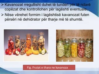  Kavanozat rregullisht duhet të tunden për të ndarë
copëzat dhe kontrollohen për lagështi eventuale,
 Nëse vërehet formim i lagështisë kavanozat futen
përsëri në dehidrator për tharje më të shumtë.
Fig. Frutat e thara ne kavanoza
 
