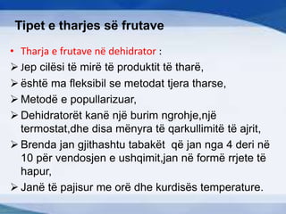 Tipet e tharjes së frutave
• Tharja e frutave në dehidrator :
 Jep cilësi të mirë të produktit të tharë,
 është ma fleksibil se metodat tjera tharse,
 Metodë e popullarizuar,
 Dehidratorët kanë një burim ngrohje,një
termostat,dhe disa mënyra të qarkullimitë të ajrit,
 Brenda jan gjithashtu tabakët që jan nga 4 deri në
10 për vendosjen e ushqimit,jan në formë rrjete të
hapur,
 Janë të pajisur me orë dhe kurdisës temperature.
 