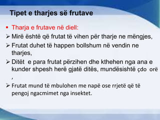 Tipet e tharjes së frutave
 Tharja e frutave në diell:
 Mirë është që frutat të vihen për tharje ne mëngjes,
 Frutat duhet të happen bollshum në vendin ne
tharjes,
 Ditët e para frutat përzihen dhe kthehen nga ana e
kunder shpesh herë gjatë ditës, mundësishtë çdo orë
,
 Frutat mund të mbulohen me napë ose rrjetë që të
pengoj ngacmimet nga insektet.
 