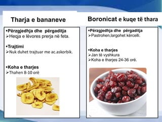 ThTharja e bananeve
Përzgjedhja dhe përgaditja
Heqja e lëvores prerja në feta.
Trajtimi
Nuk duhet trajtuar me ac.askorbik.
Koha e tharjes
Thahen 8-10 orë
B Boronicat e kuqe të thara
Përzgjedhja dhe përgaditja
Pastrohen,largohet kërcelli.
Koha e tharjes
Jan të vyshkura
Koha e tharjes 24-36 orë.
 