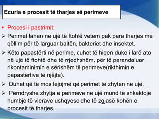 Ecuria e procesit të tharjes së perimeve
 Procesi i pastrimit:
 Perimet lahen në ujë të ftohtë vetëm pak para tharjes me
qëllim për të larguar baltën, bakteriet dhe insektet.
 Këto papastërti në perime, duhet të hiqen duke i larë ato
në ujë të ftohtë dhe të rrjedhshëm, për të parandaluar
rikontaminimin e sërishëm të perimeve(rikthimin e
papastërtive të njëjta).
 Duhet që të mos lejojmë që perimet të zhyten në ujë.
 Përndryshe zhytja e perimeve në ujë mund të shkaktojë
humbje të vlerave ushqyese dhe të zgjasë kohën e
procesit të tharjes.
 