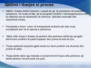 Qëllimi i tharjes si proces
 Qëllimi i tharjes është reduktimi i sasisë së ujit, të pranishme në produktet
ushqimore, në nivele të tilla, që të pengohet zhvillimi i mikroorganizmave dhe
të ndalohet ose të reduktohet në minimum, aktiviteti enzimatik dhe
ndryshimet kimike.
 Produketet e thara ruhen në temperaturë ambienti për disa muaj,
mundësisht deri në të vjelurat e ardhshme.
 Njëra ndër arsyet e tharjes së pemëve dhe perimeve është ajo që gjatë
dimrit kemi prodhim të pakët bujqësor dhe çmime të larta të tyre.
 Tharja aplikohet kryesisht gjatë kohës kur kemi prodhim me shumicë dhe
çmime të ulëta.
 Tharja është njëra nga metodat e konservimit të frutave dhe perimeve që
është përdorur shumë kohë më parë.
 