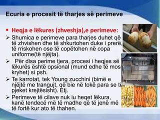 Ecuria e procesit të tharjes së perimeve
 Heqja e lëkures (zhveshja),e perimeve:
 Shumica e perimeve para tharjes duhet që
të zhvishen dhe të shkurtohen duke i prerë,
të rriskohen ose të copëtohen në copa
uniforme(të njëjta).
 Për disa perime tjera, procesi i heqjes së
lëkurës është opsional (mund edhe të mos
kryhet) si psh.
 Te karrotat, tek Young zucchini (bimë e
njëjtë me trangujt, që bie në tokë para se të
pjeket krejtësisht). Etj.
 Perimeve të cilave nuk iu heqet lëkura,
kanë tendecë më të madhe që të jenë më
të fortë kur ato të thahen.
 