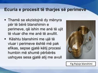 Ecuria e procesit të tharjes së perimeve
 Thamë se ekzistojnë dy mënyra
për të bërë blanshimin e
perimeve, që ishin me anë të ujit
të vluar dhe me anë të avullit.
 Kështu blanshimi me ujë të
vluar i perimeve është më pak
efikas, sepse gjatë këtij procesi
humbin më shumë përbërës
ushqyes sesa gjatë atij me avull
Fig.Pajisje blanshimi
 