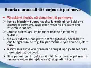 Ecuria e procesit të tharjes së perimeve
 Përcaktimi i kohës së blanshimit të perimeve:
 Koha e blanshimit varet nga disa faktorë, që janë tipi dhe
tekstura e perimeve, sasia e perimeve në procesim dhe
trashësia e copave.
 Copat e procesuara, ende duhet të kenë një fortësi të
caktuar.
 Ato nuk duhet të jenë plotësisht “të gatuara”, por duhet të
jenë të ngrohura në të gjithë perimetrin e tyre deri në njëfarë
mase.
 Testimi se a është kryer procesi në rregull apo jo, bëhet duke
prerë tejpërtej një copë.
 Nëse perimet janë mjaftueshëm të blanshuara, copat marrin
pamjen e gatuar (të tejdukshme) në qendër të tyre.
 