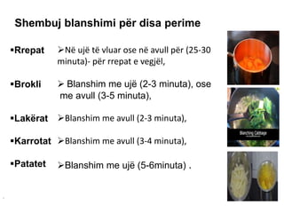Rrepat
Brokli
Lakërat
Karrotat
Patatet
Në ujë të vluar ose në avull për (25-30
minuta)- për rrepat e vegjël,
 Blanshim me ujë (2-3 minuta), ose
me avull (3-5 minuta),
Blanshim me avull (2-3 minuta),
Blanshim me avull (3-4 minuta),
Blanshim me ujë (5-6minuta) .
Shembuj blanshimi për disa perime
.
 