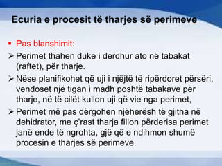 Ecuria e procesit të tharjes së perimeve
 Pas blanshimit:
 Perimet thahen duke i derdhur ato në tabakat
(raftet), për tharje.
 Nëse planifikohet që uji i njëjtë të ripërdoret përsëri,
vendoset një tigan i madh poshtë tabakave për
tharje, në të cilët kullon uji që vie nga perimet,
 Perimet më pas dërgohen njëherësh të gjitha në
dehidrator, me ç’rast tharja fillon përderisa perimet
janë ende të ngrohta, gjë që e ndihmon shumë
procesin e tharjes së perimeve.
 