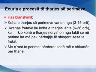 Ecuria e procesit të tharjes së perimeve
 Pas blanshimit:
 Koha e tharjes së perimeve varion nga (3-16 orë),
 Krahas frutave ku koha e tharjes ishte (6-36 orë),
ku kjo kohë e tharjes ndryshon nga fakti se në
perime ka më pak përbajtje të sheqerit sesa te
frutat,
 Me ç’rast te perimet përdoret kohë më e shkurtër
për tharje.
 