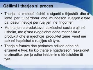 Qëllimi i tharjes si proces
 Tharja si metodë është e sigurtë e thjeshtë dhe e
lehtë per tu përdorur dhe mundëson ruajtjen e tyre
pa pasur nevojë per ruajtjen ne frigorifer.
 Me tharjen e produkteve, pakësohet sasia e ujit në
ushqim, me ç’rast zvogëlohet edhe madhësia e
produktit dhe si rrjedhojë produktet zënë vend më
pak në hapësirat e ruajtjes së tyre.
 Tharja e frutave dhe perimeve ndikon edhe në
enzimet e tyre, ku kjo tharje e ngadalëson reaksionet
enzimatike, por jo edhe inhibimin e tërësishëm të
tyre.
 
