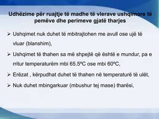 Udhëzime për ruajtje të madhe të vlerave ushqimore të
pemëve dhe perimeve gjatë tharjes
 Ushqimet nuk duhet të mbitrajtohen me avull ose ujë të
vluar (blanshim),
 Ushqimet të thahen sa më shpejtë që është e mundur, pa e
rritur temperaturëm mbi 65.5ºC ose mbi 60ºC,
 Erëzat , kërpudhat duhet të thahen në temperaturë të ulët,
 Nuk duhet mbingarkuar (mbushur tej mase) tharësi,
 