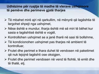 Udhëzime për ruajtje të madhe të vlerave ushqimore
të pemëve dhe perimeve gjatë tharjes
 Të mbahet mirë ajri në qarkullim, në mënyrë që lagështia të
largohet shpejt nga ushqimet,
 Nëse është e mundur, tharja është më së miri të bëhet kur
sasia e lagështisë është e vogël,
 Kontrollohen ushqimet se a janë tharë në sasi të bollshme,
 Të kondicionohen ushqimet pas tharjes në ambient të
kontrolluar,
 Frutet dhe perimet e thara duhet të vendosen në paketimet
që nuk lejojnë lagështi ose oksigjen,
 Frutet dhe perimet vendosen në vend të ftohtë, të errët dhe
të thatë, etj.
 