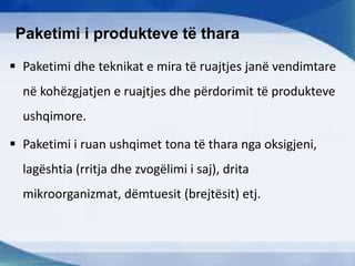 Paketimi i produkteve të thara
 Paketimi dhe teknikat e mira të ruajtjes janë vendimtare
në kohëzgjatjen e ruajtjes dhe përdorimit të produkteve
ushqimore.
 Paketimi i ruan ushqimet tona të thara nga oksigjeni,
lagështia (rritja dhe zvogëlimi i saj), drita
mikroorganizmat, dëmtuesit (brejtësit) etj.
 