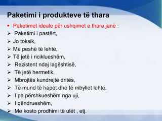Paketimi i produkteve të thara
 Paketimet ideale për ushqimet e thara janë :
 Paketimi i pastërt,
 Jo toksik,
 Me peshë të lehtë,
 Të jetë i riciklueshëm,
 Rezistent ndaj lagështisë,
 Të jetë hermetik,
 Mbrojtës kundrejtë dritës,
 Të mund të hapet dhe të mbyllet lehtë,
 I pa përshkueshëm nga uji,
 I qëndrueshëm,
 Me kosto prodhimi të ulët , etj.
 