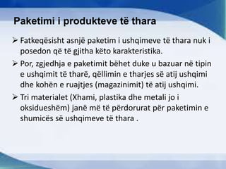 Paketimi i produkteve të thara
 Fatkeqësisht asnjë paketim i ushqimeve të thara nuk i
posedon që të gjitha këto karakteristika.
 Por, zgjedhja e paketimit bëhet duke u bazuar në tipin
e ushqimit të tharë, qëllimin e tharjes së atij ushqimi
dhe kohën e ruajtjes (magazinimit) të atij ushqimi.
 Tri materialet (Xhami, plastika dhe metali jo i
oksidueshëm) janë më të përdorurat për paketimin e
shumicës së ushqimeve të thara .
 